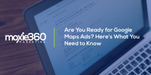 Are You Ready for Google Maps Ads? Here’s What You Need to Know | Moxie360 Marketing